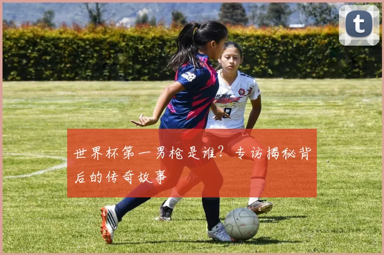 世界杯第一男枪是谁？专访揭秘背后的传奇故事