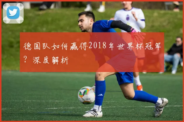 德国队如何赢得2018年世界杯冠军？深度解析
